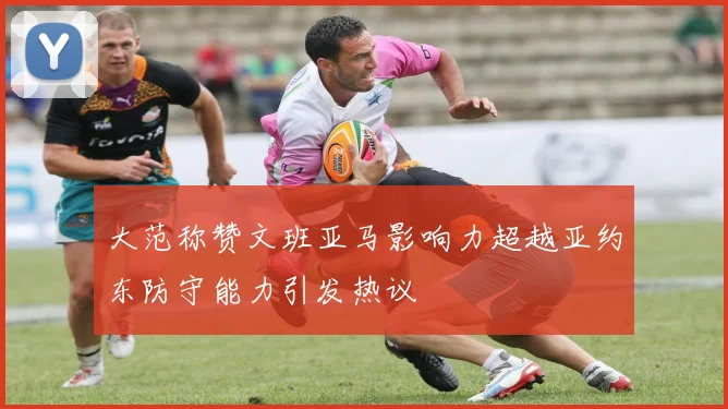 大范称赞文班亚马影响力超越亚约东防守能力引发热议