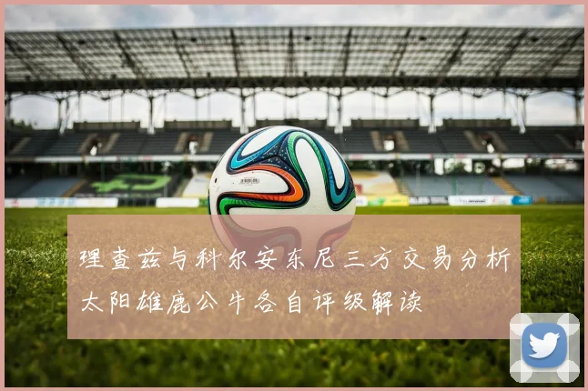 理查兹与科尔安东尼三方交易分析太阳雄鹿公牛各自评级解读