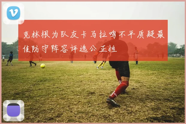 克林根为队友卡马拉鸣不平质疑最佳防守阵容评选公正性