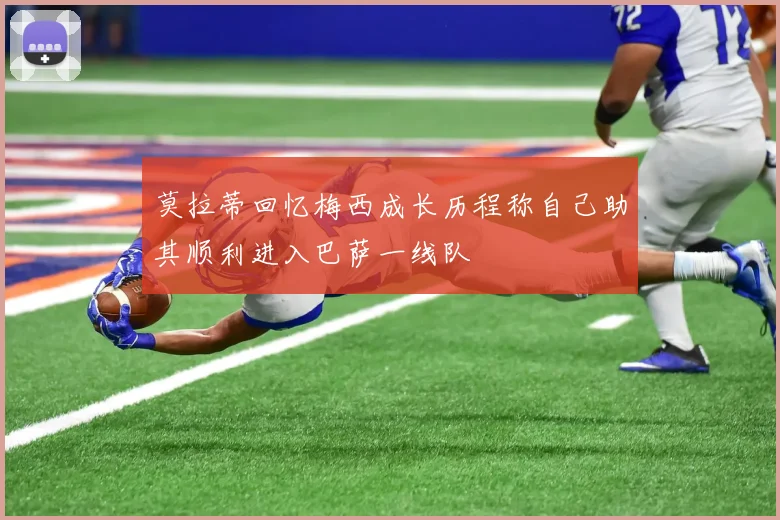 莫拉蒂回忆梅西成长历程称自己助其顺利进入巴萨一线队
