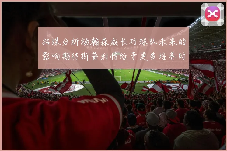 拓媒分析杨瀚森成长对球队未来的影响期待斯普利特给予更多培养时间