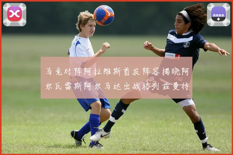 马竞对阵阿拉维斯首发阵容揭晓阿尔瓦雷斯阿尔马达出战格列兹曼待命