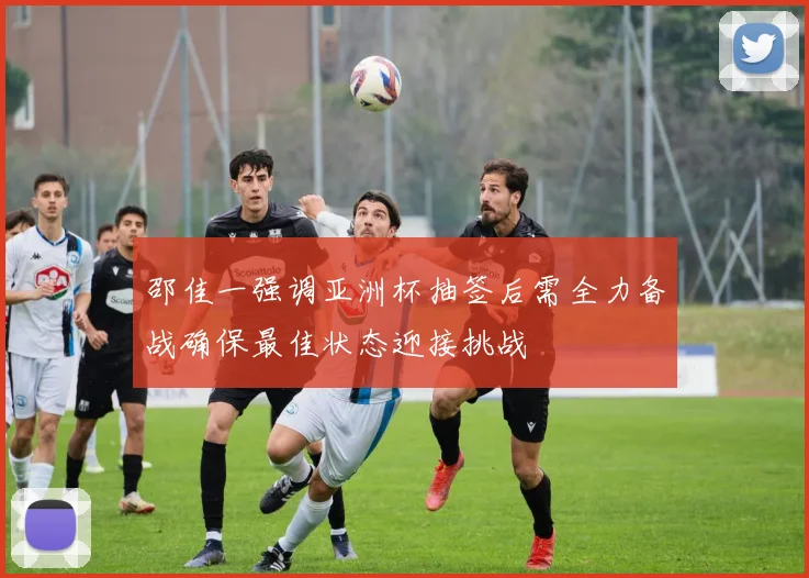邵佳一强调亚洲杯抽签后需全力备战确保最佳状态迎接挑战
