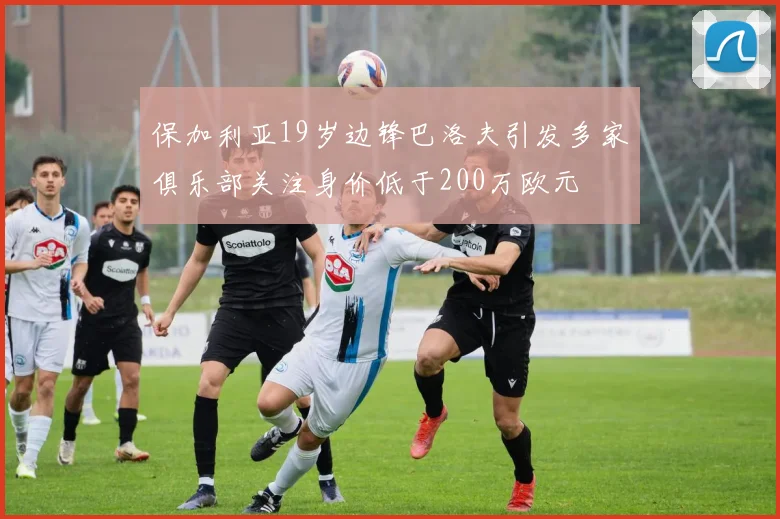保加利亚19岁边锋巴洛夫引发多家俱乐部关注身价低于200万欧元