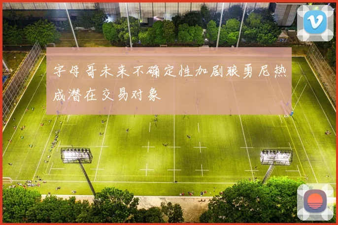 字母哥未来不确定性加剧狼勇尼热成潜在交易对象