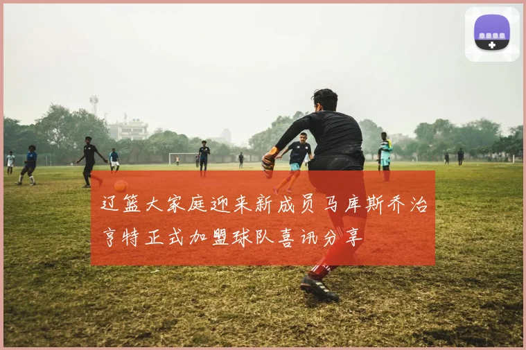 辽篮大家庭迎来新成员马库斯乔治亨特正式加盟球队喜讯分享