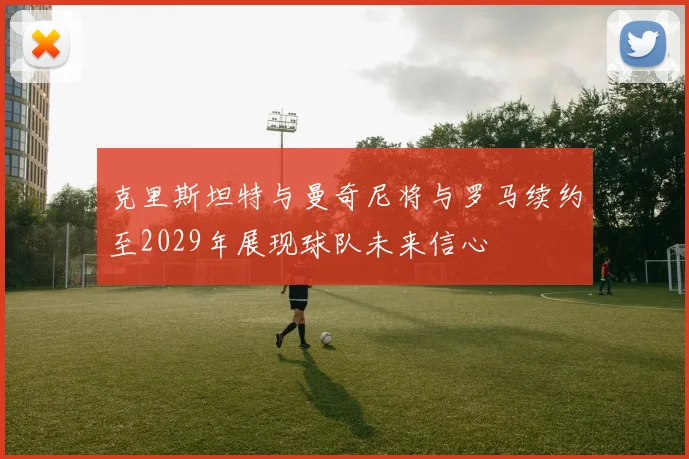 克里斯坦特与曼奇尼将与罗马续约至2029年展现球队未来信心