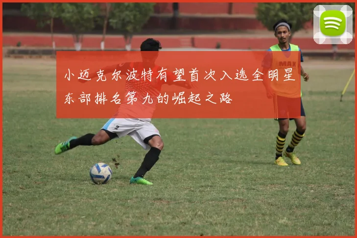 小迈克尔波特有望首次入选全明星东部排名第九的崛起之路